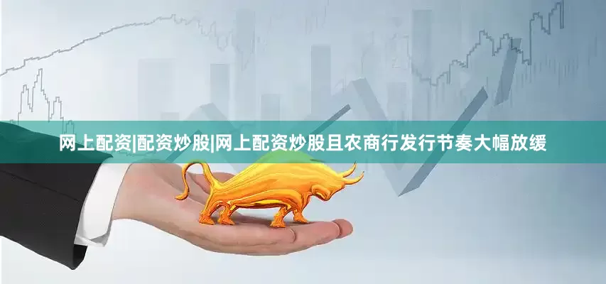 网上配资|配资炒股|网上配资炒股且农商行发行节奏大幅放缓