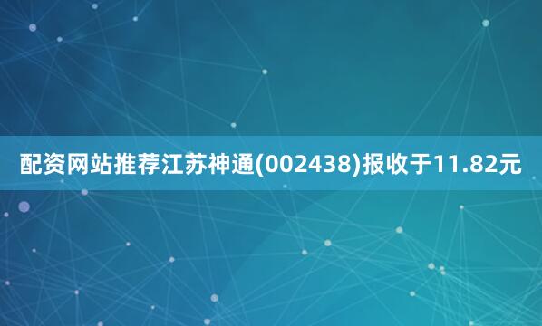 配资网站推荐江苏神通(002438)报收于11.82元