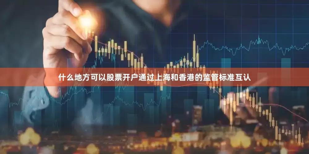 什么地方可以股票开户通过上海和香港的监管标准互认