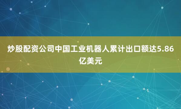 炒股配资公司中国工业机器人累计出口额达5.86亿美元