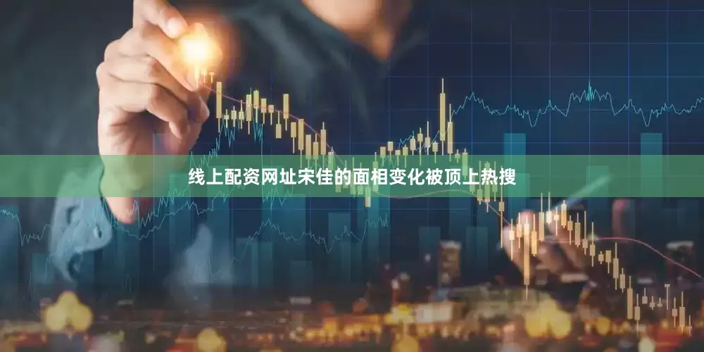 线上配资网址宋佳的面相变化被顶上热搜