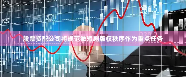 股票资配公司将规范微短剧版权秩序作为重点任务