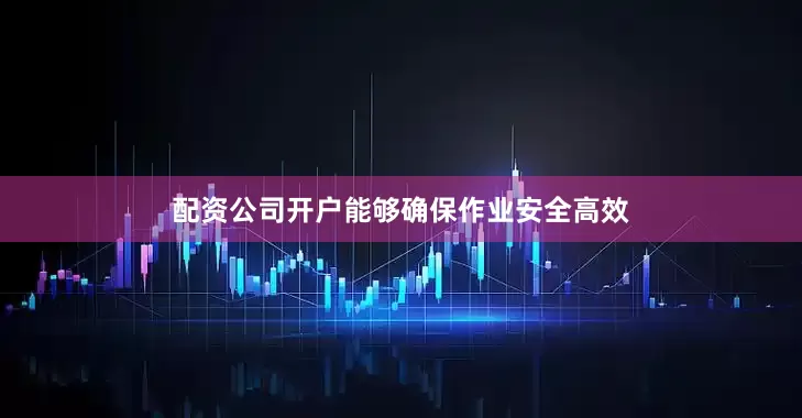配资公司开户能够确保作业安全高效