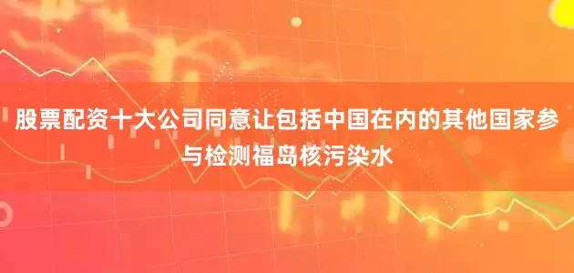 股票配资十大公司同意让包括中国在内的其他国家参与检测福岛核污染水