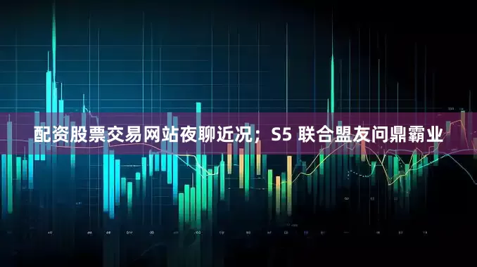 配资股票交易网站夜聊近况；S5 联合盟友问鼎霸业