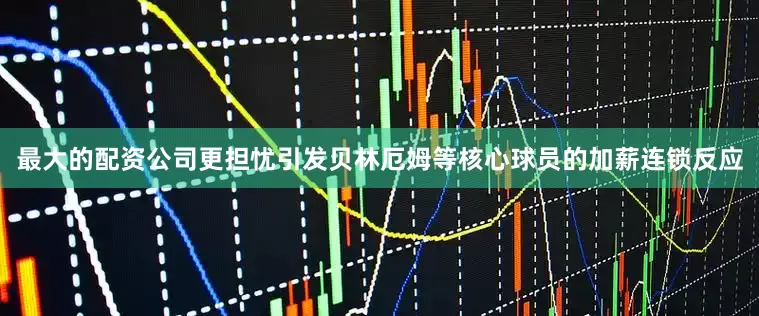 最大的配资公司更担忧引发贝林厄姆等核心球员的加薪连锁反应