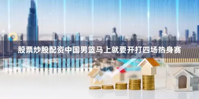 股票炒股配资中国男篮马上就要开打四场热身赛