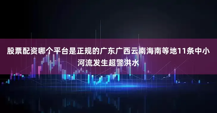 股票配资哪个平台是正规的广东广西云南海南等地11条中小河流发生超警洪水