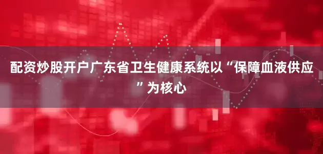 配资炒股开户广东省卫生健康系统以“保障血液供应”为核心