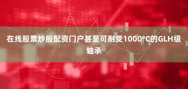在线股票炒股配资门户甚至可耐受1000°C的GLH级轴承