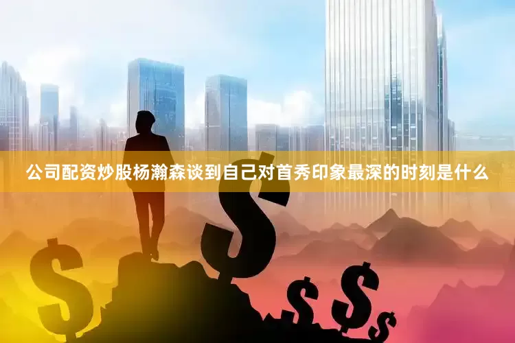 公司配资炒股杨瀚森谈到自己对首秀印象最深的时刻是什么